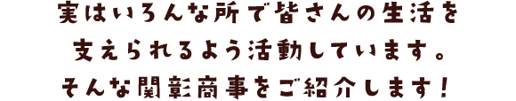 実はいろんな所で皆さんの生活を支えられるよう活動しています。そんな関彰商事をご紹介します！